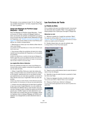 Page 638638
Usage du texte
Par exemple, si vous saisissez le texte “%l, %r, Page %p”, 
ces variables deviendront “1st Violin, Quartet No.2, Page 
12” dans la partition.
Usage des Réglages de Partition (page 
Maquette – Texte)
Dans les Réglages de Partition (page Maquette – Texte) 
se trouvent un certain nombre de réglages relatifs au 
texte. Les boutons de symbole correspondent aux symbo-
les se trouvant dans les onglets Autres, Maquette et Projet 
de l’Inspecteur, voir “Détails concernant les symboles” à la...