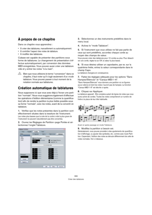 Page 669669
Créer des tablatures
À propos de ce chapitre
Dans ce chapitre vous apprendrez :
 À créer des tablatures, manuellement ou automatiquement.
 À contrôler l’aspect des notes de tablature.
 À modifier des tablatures.
Cubase est capable de présenter des partitions sous 
forme de tablatures. Le changement de présentation s’ef-
fectue automatiquement, par conversion des données 
MIDI enregistrées. Vous pouvez aussi créer une tablature 
vide et y entrer les notes “à la main”.
Création automatique de...