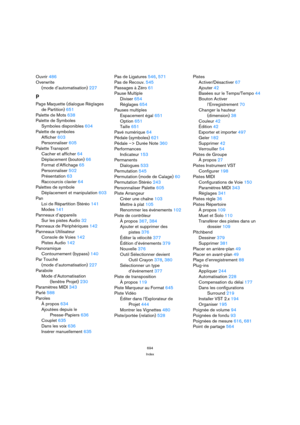 Page 694694
Index
Ouvrir 486
Overwrite 
(mode d’automatisation) 227
P
Page Maquette (dialogue Réglages
de Partition) 651
Palette de Mots 638
Palette de Symboles
Symboles disponibles 604
Palette de symboles
Afficher 603
Personnaliser 605
Palette Transport
Cacher et afficher 64
Déplacement (bouton) 66
Format d’Affichage 65
Personnaliser 502
Présentation 63
Raccourcis clavier 64
Palettes de symbole
Déplacement et manipulation 603
Pan
Loi de Répartition Stéréo 141
Modes 141
Panneaux d’appareils
Sur les pistes Audio...