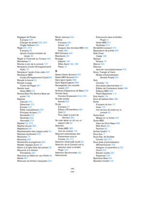 Page 696696
Index
Réglages de Portée
À propos 542
Changer de portée 542, 552
Onglet Options 545
Règle 531, 615
À propos 35
Ajouter d’autres échelles de
temps 36
Régler le Timecode au Curseur 462
Réinitialiser 87
Remise à zéro de la console 147
Remplacer (mode d’Enregistrement)
Audio 78
Remplacer l’audio d’une vidéo 480
Remplacer MIDI 
(mode d’Enregistrement Cycle) 86
Remplir la boucle 50
Remplir la page
Toutes les Pages 661
Rendre muet
Notes MIDI 374
Rendre Muet Pre-Send si Muet est
activé 186
Repères
Calculer...