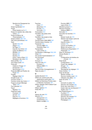 Page 698698
Index
Symbole de Changement de
Tempo 623
Tempo (symboles) 623
Temps
Pistes basées sur le 44
Temps de maintien des crêtes des
mètres 147
Temps de Retour de
l’Automatisation 227
Temps Linéaire 366, 427
Tête entre parenthèses 588
Texte
Ajouter 608, 632
Aligner 633
De Page 637
Importer d’un ficher 636
Lignes de Mélisme 632
Modifier 633
Normal 634
Paroles 634
Police, Taille et Style 633
Remplacer des mots 639
Texte de Bloc 636
Time Warp (outil) 433
Timecode
Cadence d’image 457
Introduction 455...