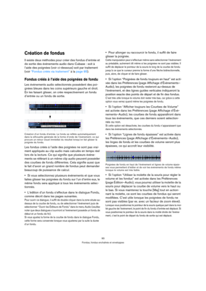 Page 9393
Fondus, fondus enchaînés et enveloppes
Création de fondus
Il existe deux méthodes pour créer des fondus d’entrée et 
de sortie des événements audio dans Cubase : soit à 
l’aide des poignées (voir ci-dessous) soit par traitement 
(voir “Fondus créés via traitement” à la page 95).
Fondus créés à l’aide des poignées de fondu
Les événements audio sélectionnés possèdent des poi-
gnées bleues dans les coins supérieurs gauche et droit. 
En les faisant glisser, on crée respectivement un fondu 
d’entrée ou un...