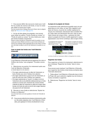 Page 9494
Fondus, fondus enchaînés et enveloppes
ÖVous pouvez définir des raccourcis clavier pour modi-
fier les courbes de volume et de fondu, si vous ne voulez 
pas utiliser la souris pour le faire.
Vous les trouverez dans le dialogue Raccourcis Clavier, dans la catégorie 
Audio. Voir “Raccourcis clavier” à la page 512.
ÖAu lieu de faire glisser les poignées, vous pouvez 
aussi utiliser les options “Fondu d’entrée au curseur” et 
“Fondu de sortie au curseur” du menu Audio pour créer 
des fondus (Cubase...