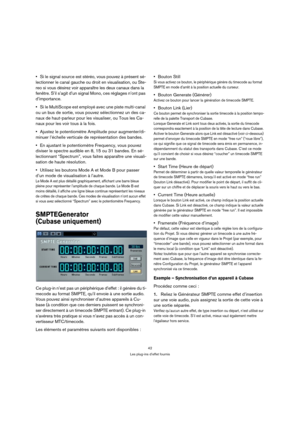 Page 4242
Les plug-ins d’effet fournis
Si le signal source est stéréo, vous pouvez à présent sé-
lectionner le canal gauche ou droit en visualisation, ou Ste-
reo si vous désirez voir apparaître les deux canaux dans la 
fenêtre. S’il s’agit d’un signal Mono, ces réglages n’ont pas 
d’importance.
Si le MultiScope est employé avec une piste multi-canal 
ou un bus de sortie, vous pouvez sélectionnez un des ca-
naux de haut-parleur pour les visualiser, ou Tous les Ca-
naux pour les voir tous à la fois.
Ajustez le...