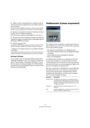 Page 4343
Les plug-ins d’effet fournis
2.Reliez la sortie correspondante du hardware audio à 
l’entrée timecode de l’appareil que vous désirez synchro-
niser à Cubase.
Procédez à tous les réglages nécessaires au niveau de l’autre appareil, 
de façon à ce qu’il se synchronise correctement au timecode entrant.
3.Ajustez si nécessaire le niveau du timecode, soit dans 
Cubase, soit sur l’appareil récepteur.
Pour tester le niveau, activez le générateur SMPTE en mode “free run”.
4.Assurez-vous que la fréquence...