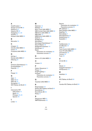 Page 9696
Index
A
AmpSimulator 9
Apogee UV 22 HR 26
Arpache 5 81
Arpache SX 82
Arpégiateur 81, 82
AutoPan 27
Autopan (effet MIDI) 83
B
Bitcrusher 34
C
Chopper 35
Chorder (effet MIDI) 84
Cloner 28
Compress (effet MIDI) 86
D
DaTube 9
Density (effet MIDI) 87
Dithering 26
E
Embracer (Synthétiseur) 73
EnvelopeShaper 12
Expander 13
F
Flanger 28
G
Gate 13
GEQ-10 20
GEQ-30 20
Grungelizer 36
GS (Tableau de Bord) 93
I
Instruments VST
HALionOne 72
Mystic 63
Prologue 45, 63
Spector 55
L
Limiter 14
M
Maximizer 15
Metalizer...