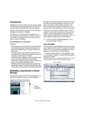 Page 8484
Tutorial 9: Gestione file multimediali
Introduzione
MediaBay è un’area di Cubase che aiuta a trovare, identifi-
care, etichettare e organizzare i propri suoni (preset VST 3 
e preset traccia), loop audio/MIDI, video e file progetto.
Verranno nominati spesso due diversi termini associati a 
MediaBay: SoundFrame e MediaBay.
SoundFrame è il concetto generale di gestione del nu-
mero sempre crescente di plug-in, strumenti, preset, ecc. 
Lo strumento che collega tra loro tutti i plug-in, gli stru-
menti e...