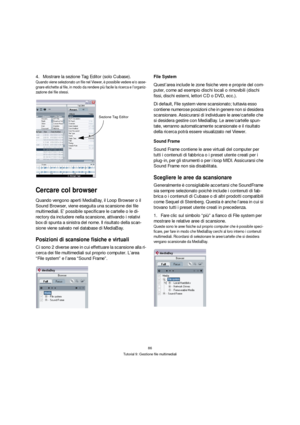 Page 8686
Tutorial 9: Gestione file multimediali
4.Mostrare la sezione Tag Editor (solo Cubase).
Quando viene selezionato un file nel Viewer, è possibile vedere e/o asse-
gnare etichette al file, in modo da rendere più facile la ricerca e l’organiz-
zazione dei file stessi.
Cercare col browser
Quando vengono aperti MediaBay, il Loop Browser o il 
Sound Browser, viene eseguita una scansione dei file 
multimediali. E’ possibile specificare le cartelle o le di-
rectory da includere nella scansione, attivando i...