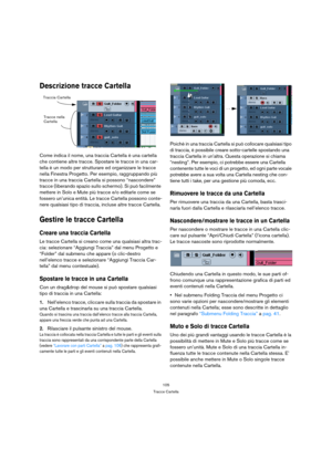 Page 105105
Tracce Cartella
Descrizione tracce Cartella
Come indica il nome, una traccia Cartella è una cartella 
che contiene altre tracce. Spostare le tracce in una car-
tella è un modo per strutturare ed organizzare le tracce 
nella Finestra Progetto. Per esempio, raggruppando più 
tracce in una traccia Cartella si possono “nascondere” 
tracce (liberando spazio sullo schermo). Si può facilmente 
mettere in Solo e Mute più tracce e/o editarle come se 
fossero un’unica entità. Le tracce Cartella possono conte-...