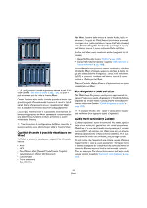 Page 125125
Il Mixer
Le configurazioni canale si possono salvare in set di vi-
suali (vedere “Set Viste Canale” a pag. 129), ai quali si 
può accedere poi da tutte le finestre Mixer.
Queste funzioni sono molto comode quando si lavora con 
grandi progetti. Considerando il numero di canali o tipi di 
canali diversi che possono essere visualizzati nel Mixer 
non è possibile nemmeno descriverli adeguatamente!
L’uso di più finestre Mixer e la possibilità di richiamare di-
verse configurazioni del Mixer permette di...