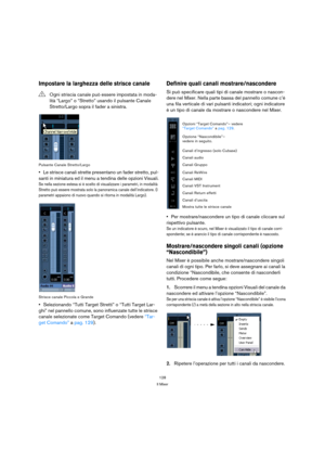 Page 128128
Il Mixer
Impostare la larghezza delle strisce canale
Pulsante Canale Stretto/Largo
Le strisce canali strette presentano un fader stretto, pul-
santi in miniatura ed il menu a tendina delle opzioni Visuali.
Se nella sezione estesa si è scelto di visualizzare i parametri, in modalità 
Stretto può essere mostrata solo la panoramica canale dell’indicatore. (I 
parametri appaiono di nuovo quando si ritorna in modalità Largo).
Strisce canale Piccola e Grande
Selezionando “Tutti Target Stretti” o “Tutti...