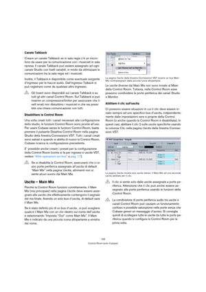 Page 155155
Control Room (solo Cubase)
Canale Talkback
Creare un canale Talkback se in sala regia c’è un micro-
fono da usare per la comunicazione con i musicisti in sala 
ripresa. Il canale Talkback può essere assegnato ad ogni 
canale Studio con livelli variabili, in modo da ottimizzare le 
comunicazioni tra la sala regia ed i musicisti.
Inoltre, il Talkback è disponibile come eventuale sorgente 
d’ingresso per le tracce audio. Dall’ingresso Talback si 
può registrare come da qualsiasi altro ingresso....
