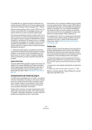 Page 169169
Effetti Audio
E’ possibile fare ciò, attivando l’opzione “Sospendi il pro-
cessing dei plug-in VST3 se non si ricevono segnali audio” 
nella finestra di dialogo Preferenze (pagina VST – Plug-in).
Quando questa opzione è attiva, i plug-in VST 3 non con-
sumano risorse della CPU su passaggi silenziosi, cioè 
quando attraverso di essi non passano segnali audio.
Fare comunque attenzione, poichè in questo modo c’è il ri-
schio di caricare un numero eccessivo di plug-in in fase di 
stop, rispetto a quanti...