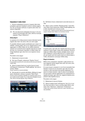 Page 181181
Effetti Audio
Impostare il side-chain
ÖAlcune combinazioni di tracce e ingressi side-chain 
potrebbero generare feedback continui e latenza aggiun-
tiva. Se ciò dovesse verificarsi, le opzioni side-chain non 
saranno disponibili.
Delay plug-in
Le ripetizioni di un delay possono essere silenziate tramite 
segnali side-chain che vanno oltre una certa soglia.
E’ possibile utilizzare questa caratteristica per creare il co-
siddetto “ducking delay” per le voci. Supponendo di voler 
aggiungere un effetto...