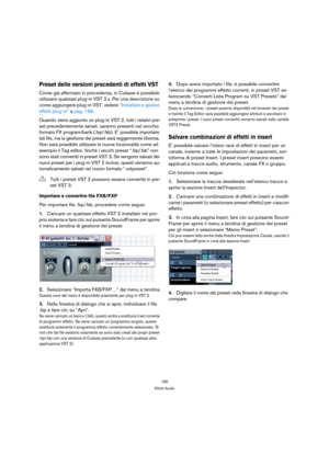 Page 185185
Effetti Audio
Preset delle versioni precedenti di effetti VST
Come già affermato in precedenza, in Cubase è possibile 
utilizzare qualsiasi plug-in VST 2.x. Per una descrizione su 
come aggiungere plug-in VST, vedere “Installare e gestire 
effetti plug-in” a pag. 186.
Quando viene aggiunto un plug-in VST 2, tutti i relativi pre-
set precedentemente salvati, saranno presenti nel vecchio 
formato FX program/bank (.fxp/.fxb). E’ possibile importare 
tali file, ma la gestione dei preset sarà leggermente...