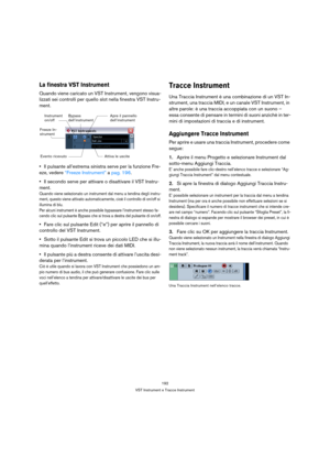 Page 192192
VST Instrument e Tracce Instrument
La finestra VST Instrument
Quando viene caricato un VST Instrument, vengono visua-
lizzati sei controlli per quello slot nella finestra VST Instru-
ment.
Il pulsante all’estrema sinistra serve per la funzione Fre-
eze, vedere “Freeze Instrument” a pag. 196.
Il secondo serve per attivare o disattivare il VST Instru-
ment.
Quando viene selezionato un instrument dal menu a tendina degli instru-
ment, questo viene attivato automaticamente, cioè il controllo di on/off si...