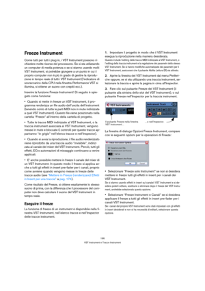 Page 196196
VST Instrument e Tracce Instrument
Freeze Instrument
Come tutti per tutti i plug-in, i VST Instrument possono ri-
chiedere molte risorse del processore. Se si sta utilizzando 
un computer di media potenza o se si stanno usando molti 
VST Instrument, si potrebbe giungere a un punto in cui il 
proprio computer non è più in grado di gestire la riprodu-
zione in tempo reale di tutti i VST Instrument (l’indicatore di 
sovraccarico della CPU nella finestra Performance VST si 
illumina, si ottiene un suono...