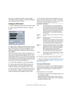 Page 2121
Connessioni VST: Configurazione bus ingresso e uscita
Una volta che il dispositivo esterno è stato collegato 
all’hardware audio del computer è necessario configurare 
i bus d’ingresso/uscita in Cubase.
Configurare effetti esterni
1.Dal menu Periferiche aprire la finestra Connessioni VST.
2.Aprire la pagina FX Esterni e fare clic su “Agg. FX 
Esterni”.
3.Nella finestra di dialogo che appare inserire un nome 
per l’effetto esterno e specificare le configurazioni Send e 
Return. Per configurare un...