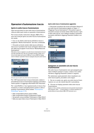 Page 214214
Automazione
Operazioni d’automazione traccia
Aprire le sotto-tracce d’automazione
Ogni traccia/canale ha varie sotto-tracce d’automazione, 
ciascuna delle quali mostra un parametro d’automazione.
Per le tracce Audio, Instrument, Gruppo, MIDI e FX ci 
sono due modi per aprire una sotto-traccia d’automazione 
del canale:
Con un clic-destro sulla traccia nell’elenco tracce e 
scegliendo “Mostra Automazione” dal menu contestuale.
Cliccando sul bordo sinistro della traccia nell’elenco 
tracce (con il...