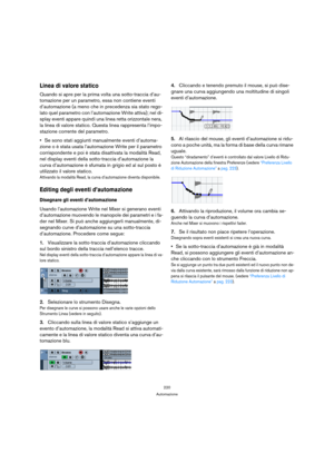 Page 220220
Automazione
Linea di valore statico
Quando si apre per la prima volta una sotto-traccia d’au-
tomazione per un parametro, essa non contiene eventi 
d’automazione (a meno che in precedenza sia stato rego-
lato quel parametro con l’automazione Write attiva); nel di-
splay eventi appare quindi una linea retta orizzontale nera, 
la linea di valore statico. Questa linea rappresenta l’impo-
stazione corrente del parametro.
Se sono stati aggiunti manualmente eventi d’automa-
zione o è stata usata...