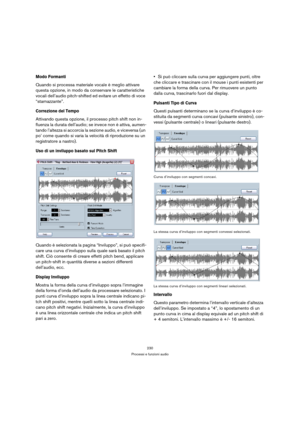 Page 230230
Processi e funzioni audio
Modo Formanti
Quando si processa materiale vocale è meglio attivare 
questa opzione, in modo da conservare le caratteristiche 
vocali dell’audio pitch-shifted ed evitare un effetto di voce 
“starnazzante”.
Correzione del Tempo
Attivando questa opzione, il processo pitch shift non in-
fluenza la durata dell’audio; se invece non è attiva, aumen-
tando l’altezza si accorcia la sezione audio, e viceversa (un 
po’ come quando si varia la velocità di riproduzione su un...