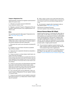 Page 231231
Processi e funzioni audio
Trasponi e Regolazione Fine
Questi parametri consentono di regolare numericamente il 
valore di un punto curva:
1.Cliccare su un punto curva per selezionarlo.
Il punto selezionato è indicato in rosso.
2.Regolare i parametri Trasponi e Regolazione Fine per 
cambiare l’altezza del punto curva, rispettivamente in se-
mitoni e cent.
Modo
Sono gli stessi parametri della pagina Trasposizione (ve-
dere “Pitch Shift” a pag. 229).
Esempio
Supponiamo di dover creare un effetto pitch...