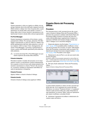 Page 235235
Processi e funzioni audio
Cosa
Questo parametro è utile se si applica un effetto che ag-
giunge materiale oltre la fine dell’audio originale (come gli 
effetti riverbero e delay). Con il box di spunta attivo, si può 
specificare una durata della coda usando il cursore. Il 
tempo della coda è incluso durante la riproduzione in An-
teprima (per trovare la durata della coda più appropriata).
Pre/Post-Missaggio
Queste impostazioni consentono di far entrare o uscire 
gradualmente l’effetto. Per esempio,...