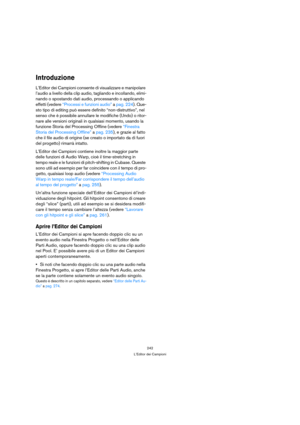 Page 242242
L’Editor dei Campioni
Introduzione
L’Editor dei Campioni consente di visualizzare e manipolare 
l’audio a livello della clip audio, tagliando e incollando, elimi-
nando o spostando dati audio, processando o applicando 
effetti (vedere “Processi e funzioni audio” a pag. 224). Que-
sto tipo di editing può essere definito “non-distruttivo”, nel 
senso che è possibile annullare le modifiche (Undo) o ritor-
nare alle versioni originali in qualsiasi momento, usando la 
funzione Storia del Processing...