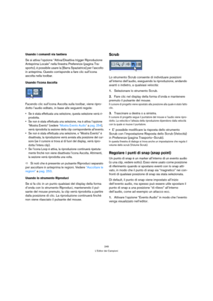 Page 249249
L’Editor dei Campioni
Usando i comandi via tastiera
Se si attiva l’opzione “Attiva/Disattiva trigger Riproduzione 
Anteprima Locale” nella finestra Preferenze (pagina Tra-
sporto), è possibile usare la [Barra Spaziatrice] per l’ascolto 
in anteprima. Questo corrisponde a fare clic sull’icona 
ascolta nella toolbar.
Usando l’icona Ascolta
Facendo clic sull’icona Ascolta sulla toolbar, viene ripro-
dotto l’audio editato, in base alle seguenti regole:
 Se è stata effettuata una selezione, questa...