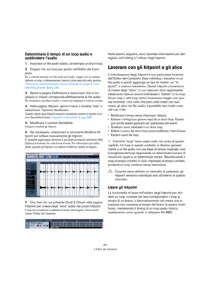 Page 261261
L’Editor dei Campioni
Determinare il tempo di un loop audio e 
suddividere l’audio
1.Importare un file audio adatto, ad esempio un drum loop.
2.Doppio-clic sul loop per aprirlo nell’Editor dei Cam-
pioni.
Se si intende lavorare con file audio più lunghi, magari con un upbeat, 
definire un loop o ridimensionare l’evento come descritto nella sezione 
“Determinare automaticamente il tempo dell’audio ed eseguire il time-
stretching all’audio” a pag. 256.
3.Aprire la pagina Definizione e assicurarsi che...