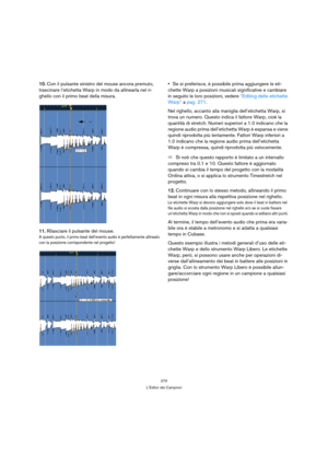 Page 270270
L’Editor dei Campioni
10.Con il pulsante sinistro del mouse ancora premuto, 
trascinare l’etichetta Warp in modo da allinearla nel ri-
ghello con il primo beat della misura.
11.Rilasciare il pulsante del mouse.
A questo punto, il primo beat dell’evento audio è perfettamente allineato
con la posizione corrispondente nel progetto!
Se si preferisce, è possibile prima aggiungere le eti-
chette Warp a posizioni musicali significative e cambiare 
in seguito le loro posizioni, vedere “Editing delle...