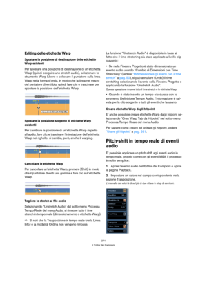 Page 271271
L’Editor dei Campioni
Editing delle etichette Warp
Spostare la posizione di destinazione delle etichette 
Warp esistenti
Per spostare una posizione di destinazione di un’etichetta 
Warp (quindi eseguire uno stretch audio), selezionare lo 
strumento Warp Libero e collocare il puntatore sulla linea 
Warp nella forma d’onda, in modo che la linea nel mezzo 
del puntatore diventi blu, quindi fare clic e trascinare per 
spostare la posizione dell’etichetta Warp.
Spostare la posizione sorgente di etichette...