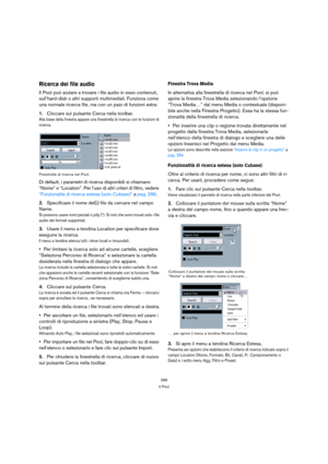 Page 286286
Il Pool
Ricerca dei file audio
Il Pool può aiutare a trovare i file audio in esso contenuti, 
sull’hard-disk o altri supporti multimediali. Funziona come 
una normale ricerca file, ma con un paio di funzioni extra:
1.Cliccare sul pulsante Cerca nella toolbar.
Alla base della finestra appare una finestrella di ricerca con le funzioni di 
ricerca.
Finestrella di ricerca nel Pool.
Di default, i parametri di ricerca disponibili si chiamano 
“Nome” e “Location”. Per l’uso di altri criteri di filtro,...