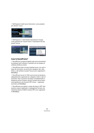 Page 296296
SoundFrame
Nell’Inspector delle tracce Instrument, come pulsante 
per estrarre i suoni.
Nell’Inspector o nella finestra Impostazione Canale, 
come pulsante per ricavare Insert o impostazioni EQ dai 
preset Traccia.
Cosa fa SoundFrame?
SoundFrame consente di gestire ogni suono proveniente 
da qualsiasi synth software o hardware da una singola ed 
unificata interfaccia utente.
SoundFrame aiuta a trovare qualsiasi suono, non solo in 
base allo strumento, ma anche per categoria, tipo, stile, 
timbro o...