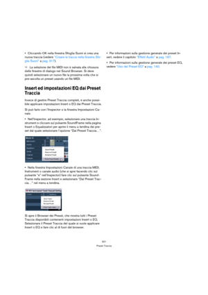 Page 321321
Preset Traccia
Cliccando OK nella finestra Sfoglia Suoni si crea una 
nuova traccia (vedere “Creare le tracce nella finestra Sfo-
glia Suoni” a pag. 317).
ÖLa selezione del file MIDI non è salvata alla chiusura 
delle finestre di dialogo nel Sound Browser. Si deve 
quindi selezionare un nuovo file la prossima volta che si 
pre-ascolta un preset usando un file MIDI.
Insert ed impostazioni EQ dai Preset 
Traccia
Invece di gestire Preset Traccia completi, è anche possi-
bile applicare impostazioni...