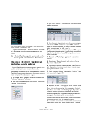 Page 325325
Controlli Rapidi per le tracce Qui, i controlli rapidi 1-5 sono stati impostati in modo da controllare il 
volume principale di cinque tracce audio.
La pagina Controlli Rapidi è diventata un mixer “seconda-
rio”, dedicato al controllo rapido dei parametri di altre 
tracce.
Impostare i Controlli Rapidi su un 
controller remoto esterno
I Controlli Rapidi diventano davvero potenti quando sono 
usati in combinazione con un controller remoto.
Impostare le connessioni tra gli slot nella pagina Controlli...