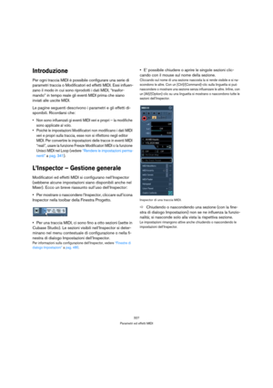 Page 327327
Parametri ed effetti MIDI
Introduzione
Per ogni traccia MIDI è possibile configurare una serie di 
parametri traccia o Modificatori ed effetti MIDI. Essi influen-
zano il modo in cui sono riprodotti i dati MIDI, “trasfor-
mando” in tempo reale gli eventi MIDI prima che siano 
inviati alle uscite MIDI.
Le pagine seguenti descrivono i parametri e gli effetti di-
sponibili. Ricordarsi che:
 Non sono influenzati gi eventi MIDI veri e propri – la modifiche 
sono applicate al volo.
 Poichè le impostazioni...