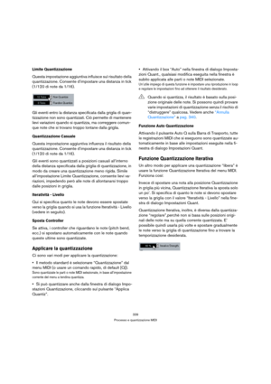 Page 339339
Processo e quantizzazione MIDI
Limite Quantizzazione
Questa impostazione aggiuntiva influisce sul risultato della 
quantizzazione. Consente d’impostare una distanza in tick 
(1/120 di note da 1/16).
Gli eventi entro la distanza specificata dalla griglia di quan-
tizzazione non sono quantizzati. Ciò permette di mantenere 
lievi variazioni quando si quantizza, ma correggere comun-
que note che si trovano troppo lontane dalla griglia.
Quantizzazione Casuale
Questa impostazione aggiuntiva influenza il...