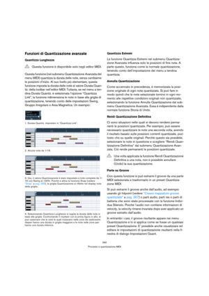 Page 340340
Processo e quantizzazione MIDI
Funzioni di Quantizzazione avanzate
Quantizza Lunghezze
Questa funzione (nel submenu Quantizzazione Avanzata del 
menu MIDI) quantizza la durata delle note, senza cambiarne 
le posizioni d’inizio. Al suo livello più elementare, questa 
funzione imposta la durata delle note al valore Durata Quan-
tiz. della toolbar nell’editor MIDI. Tuttavia, se nel menu a ten-
dina Durata Quantiz. è selezionata l’opzione “Quantizza 
Link”, la funzione ridimensiona le note in base alla...