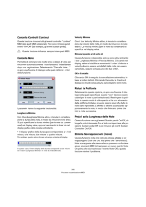 Page 345345
Processo e quantizzazione MIDI
Cancella Controlli Continui
Questa funzione rimuove tutti gli eventi controller “continui” 
MIDI dalle parti MIDI selezionate. Non sono rimossi quindi 
eventi “On/Off” (ad esempio, gli eventi sustain pedal).
Cancella Note
Permette di eliminare note molto brevi o deboli. E’ utile per 
rimuovere automaticamente “note fantasma” indesiderate 
dopo una registrazione. Selezionando “Cancella Note…” 
si apre una finestra di dialogo nella quale definire i criteri 
della...