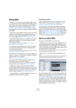 Page 349349
Editor MIDI
Editing MIDI
In Cubase, ci sono molti modi per editare il MIDI. Si pos-
sono usare tool e funzioni nella Finestra Progetto per l’edi-
ting su larga scala, oppure le funzioni del menu MIDI per 
processare in vari modi le parti MIDI (vedere “Cosa in-
fluenzano le funzioni MIDI?” a pag. 336). Per un editing 
manuale grafico sul contenuto delle parti MIDI, si usano gli 
editor MIDI:
Editor Key è l’editor MIDI di default: indica le note grafi-
camente e intuitivamente su una griglia stile...