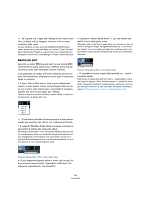 Page 350350
Editor MIDI
ÖSe la parte che si apre per l’editing è una copia condi-
visa, qualsiasi editing eseguito influenza tutte le copie 
condivise della parte.
Le copie condivise si creano premendo [Alt]/[Option]+[Shift] e trasci-
nando, oppure usando la funzione Ripeti con l’opzione “Copie Condivise” 
attiva. Nella Finestra Progetto, le copie condivise sono indicate dal nome 
della parte in corsivo ed un’icona nell’angolo in basso a destra della parte.
Gestire più parti
Aprendo un editor MIDI con più parti...
