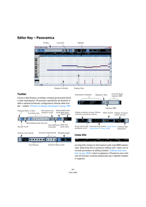 Page 351351
Editor MIDI
Editor Key – Panoramica
Toolbar
Come in altre finestre, la toolbar contiene gli strumenti (tool) 
e varie impostazioni. Si possono specificare gli elementi vi-
sibili e salvare/richiamare configurazioni diverse della tool-
bar – vedere “Finestre di dialogo Impostazioni” a pag. 480. 
Linea Info
La linea Info mostra le informazioni sulle note MIDI selezio-
nate. Sulla linea Info si possono editare tutti i valori con le 
normali procedure di editing (vedere “Editing nella linea 
Info” a pag....