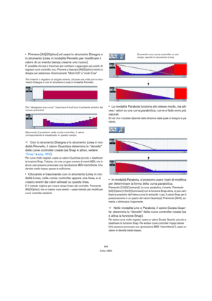 Page 364364
Editor MIDI
Premere [Alt]/[Option] ed usare lo strumento Disegna o 
lo strumento Linea in modalità Pennello per modificare il 
valore di un evento (senza crearne uno nuovo).
E’ possibile cliccare e trascinare per cambiare o aggiungere più eventi, di-
segnare curve controller, ecc. Premere o rilasciare [Alt]/[Option] mentre si 
disegna per selezionare dinamicamente “Modo Edit” e “modo Crea”.
ÖCon lo strumento Disegna e lo strumento Linea in mo-
dalità Pennello, il valore Quantizza determina la...