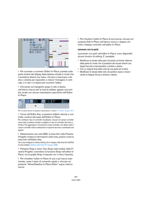 Page 367367
Editor MIDI
Per zoomare o scorrere l’Editor In-Place, puntare sulla 
parte sinistra del display della tastiera virtuale in modo che 
il puntatore diventi una mano; cliccare e trascinare a de-
stra o sinistra per ingrandire o ridurre l’immagine in verti-
cale, e in alto o in basso per scorrere l’editor.
Cliccando sul triangolino grigio in alto a destra 
nell’elenco tracce per la traccia editata, appare una tool-
bar locale con alcune impostazioni specifiche dell’Editor 
In-Place.
Per la descrizione di...