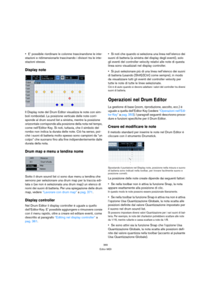 Page 369369
Editor MIDI
E’ possibile riordinare le colonne trascinandone le inte-
stazioni e ridimensionarle trascinando i divisori tra le inte-
stazioni stesse.
Display note
Il Display note del Drum Editor visualizza le note con sim-
boli romboidali. La posizione verticale delle note corri-
sponde al drum sound list a sinistra, mentre la posizione 
orizzontale corrisponde alla posizione della nota nel tempo, 
come nell’Editor Key. Si noti, tuttavia, che il simbolo del 
rombo non indica la durata delle note. Ciò...