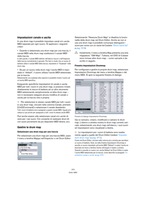 Page 373373
Editor MIDI
Impostazioni canale e uscita
In una drum map è possibile impostare canali e/o uscite 
MIDI separate per ogni suono. Si applicano i seguenti 
criteri:
Quando è selezionata una drum map per una traccia, il 
canale MIDI nella drum map sostituisce il canale MIDI 
della traccia.
In altre parole, il canale MIDI definito nell’elenco tracce o nell’Inspector 
della traccia normalmente è ignorato. Per fare in modo che un suono di 
batteria utilizzi il canale MIDI della traccia, impostarlo in...