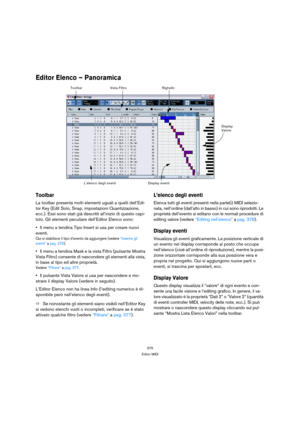 Page 375375
Editor MIDI
Editor Elenco – Panoramica
Toolbar
La toolbar presenta molti elementi uguali a quelli dell’Edi-
tor Key (Edit Solo, Snap, impostazioni Quantizzazione, 
ecc.). Essi sono stati già descritti all’inizio di questo capi-
tolo. Gli elementi peculiare dell’Editor Elenco sono:
Il menu a tendina Tipo Insert si usa per creare nuovi 
eventi.
Qui si stabilisce il tipo d’evento da aggiungere (vedere “Inserire gli 
eventi” a pag. 376).
Il menu a tendina Mask e la vista Filtro (pulsante Mostra 
Vista...