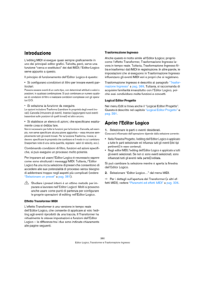 Page 380380
Editor Logico, Transformer e Trasformazione Ingresso
Introduzione
L’editing MIDI si esegue quasi sempre graficamente in 
uno dei principali editor grafici. Talvolta, però, serve una 
funzione “cerca e sostituisci” dei dati MIDI; l’Editor Logico 
serve appunto a questo.
Il principio di funzionamento dell’Editor Logico è questo:
Si configurano condizioni di filtro per trovare eventi par-
ticolari.
Possono essere eventi di un certo tipo, con determinati attributi o valori o 
posizioni, in qualsiasi...