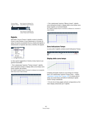 Page 407407
Traccia Tempo
Righello
Nell’editor Traccia Tempo il righello mostra la timeline. 
Come in altre finestre, si può selezionare un formato di-
splay cliccando sul pulsante freccia a destra del righello e 
selezionando un’opzione dal menu a tendina che appare.
Le due opzioni aggiuntive in fondo al menu hanno la se-
guente funzionalità:
Se è selezionata l’opzione “Tempo Lineare”, righello, 
zona indicazione tempo e display della curva tempo sono 
lineari rispetto alla timeline.
Se il righello visualizza...